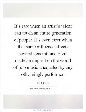 It’s rare when an artist’s talent can touch an entire generation of people. It’s even rarer when that same influence affects several generations. Elvis made an imprint on the world of pop music unequaled by any other single performer Picture Quote #1