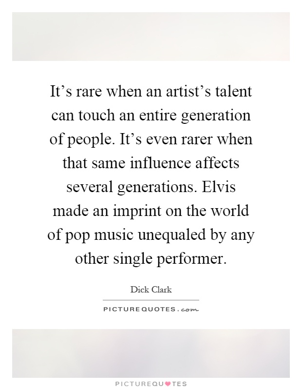It's rare when an artist's talent can touch an entire generation of people. It's even rarer when that same influence affects several generations. Elvis made an imprint on the world of pop music unequaled by any other single performer Picture Quote #1