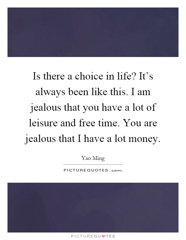 Is there a choice in life? It's always been like this. I am jealous that you have a lot of leisure and free time. You are jealous that I have a lot money Picture Quote #1
