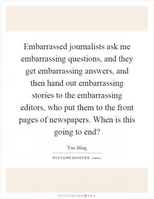 Embarrassed journalists ask me embarrassing questions, and they get embarrassing answers, and then hand out embarrassing stories to the embarrassing editors, who put them to the front pages of newspapers. When is this going to end? Picture Quote #1