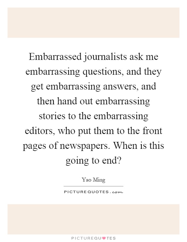 Embarrassed journalists ask me embarrassing questions, and they get embarrassing answers, and then hand out embarrassing stories to the embarrassing editors, who put them to the front pages of newspapers. When is this going to end? Picture Quote #1