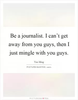 Be a journalist. I can’t get away from you guys, then I just mingle with you guys Picture Quote #1