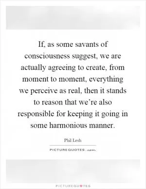 If, as some savants of consciousness suggest, we are actually agreeing to create, from moment to moment, everything we perceive as real, then it stands to reason that we’re also responsible for keeping it going in some harmonious manner Picture Quote #1
