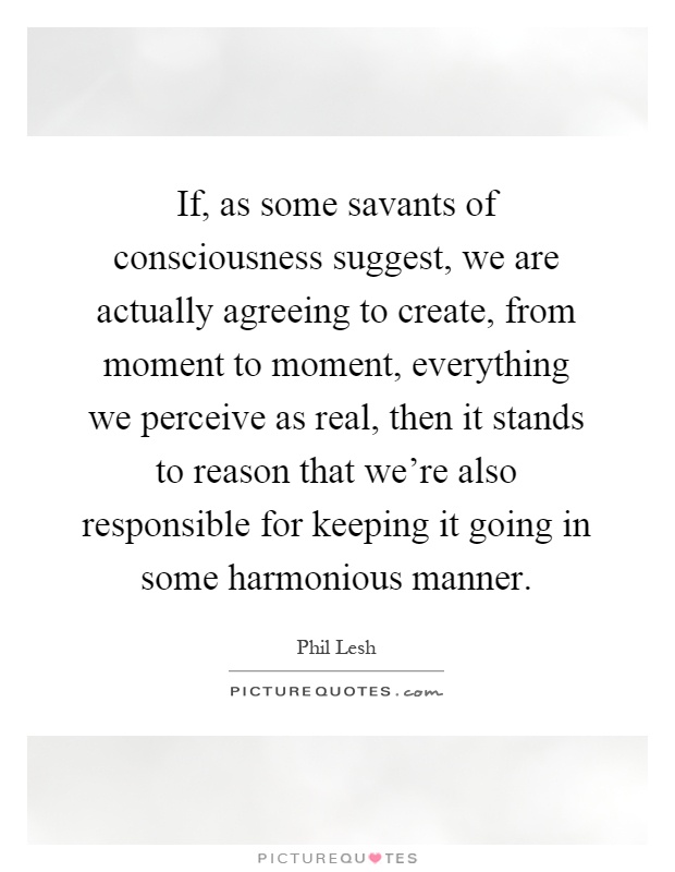 If, as some savants of consciousness suggest, we are actually agreeing to create, from moment to moment, everything we perceive as real, then it stands to reason that we're also responsible for keeping it going in some harmonious manner Picture Quote #1
