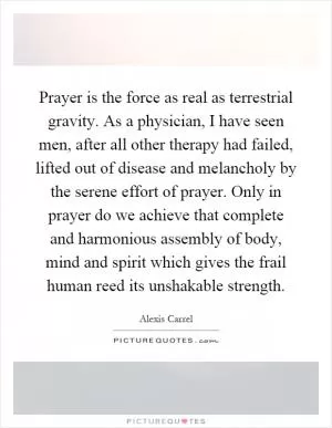 Prayer is the force as real as terrestrial gravity. As a physician, I have seen men, after all other therapy had failed, lifted out of disease and melancholy by the serene effort of prayer. Only in prayer do we achieve that complete and harmonious assembly of body, mind and spirit which gives the frail human reed its unshakable strength Picture Quote #1