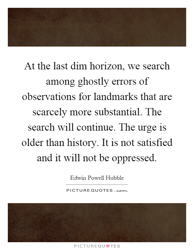 At the last dim horizon, we search among ghostly errors of observations for landmarks that are scarcely more substantial. The search will continue. The urge is older than history. It is not satisfied and it will not be oppressed Picture Quote #1