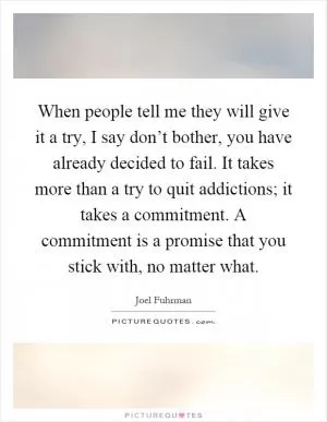 When people tell me they will give it a try, I say don’t bother, you have already decided to fail. It takes more than a try to quit addictions; it takes a commitment. A commitment is a promise that you stick with, no matter what Picture Quote #1