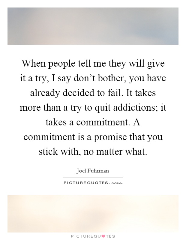When people tell me they will give it a try, I say don't bother, you have already decided to fail. It takes more than a try to quit addictions; it takes a commitment. A commitment is a promise that you stick with, no matter what Picture Quote #1