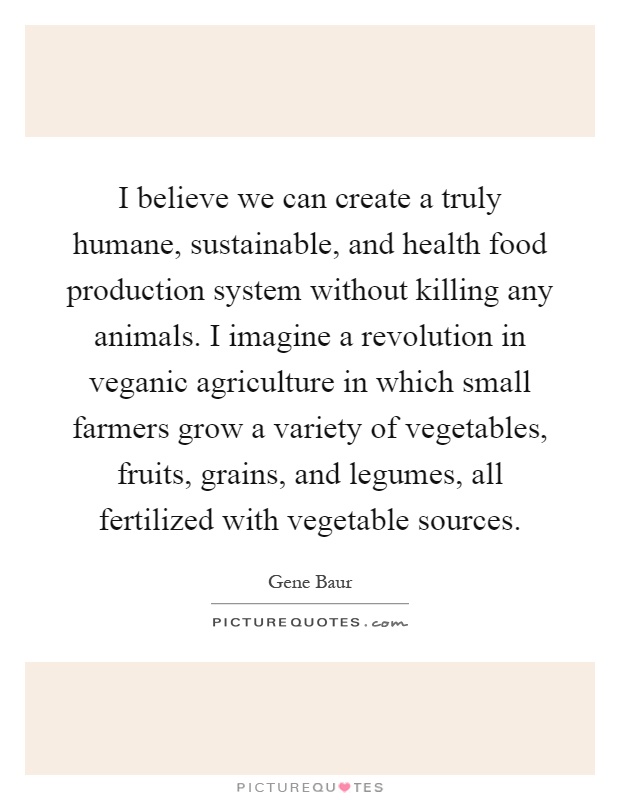 I believe we can create a truly humane, sustainable, and health food production system without killing any animals. I imagine a revolution in veganic agriculture in which small farmers grow a variety of vegetables, fruits, grains, and legumes, all fertilized with vegetable sources Picture Quote #1