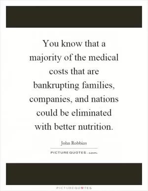 You know that a majority of the medical costs that are bankrupting families, companies, and nations could be eliminated with better nutrition Picture Quote #1