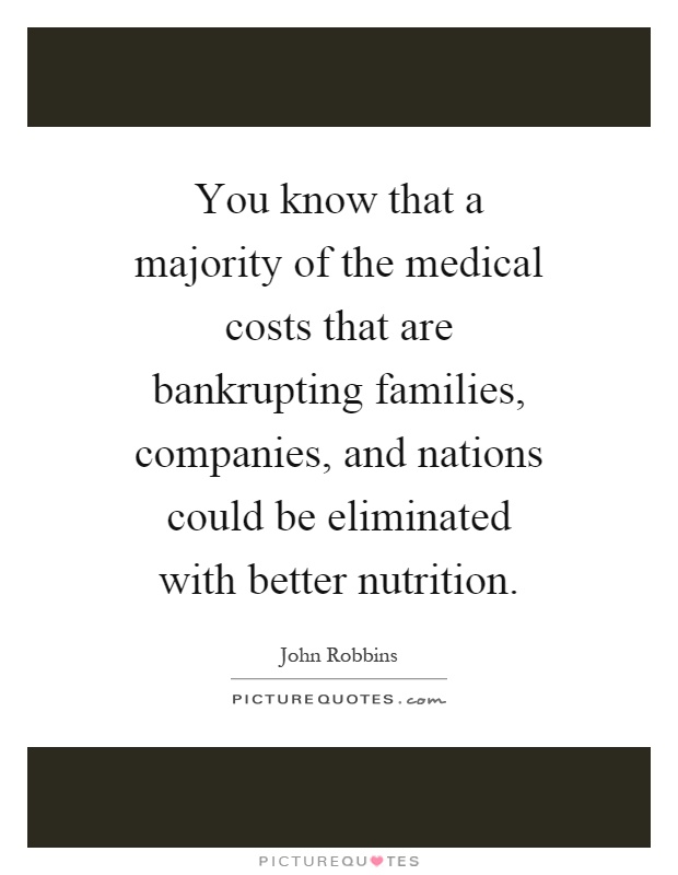 You know that a majority of the medical costs that are bankrupting families, companies, and nations could be eliminated with better nutrition Picture Quote #1