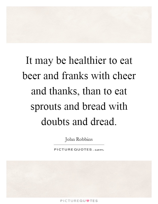 It may be healthier to eat beer and franks with cheer and thanks, than to eat sprouts and bread with doubts and dread Picture Quote #1