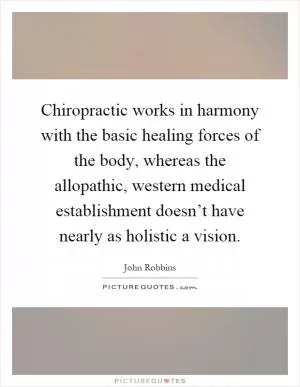 Chiropractic works in harmony with the basic healing forces of the body, whereas the allopathic, western medical establishment doesn’t have nearly as holistic a vision Picture Quote #1