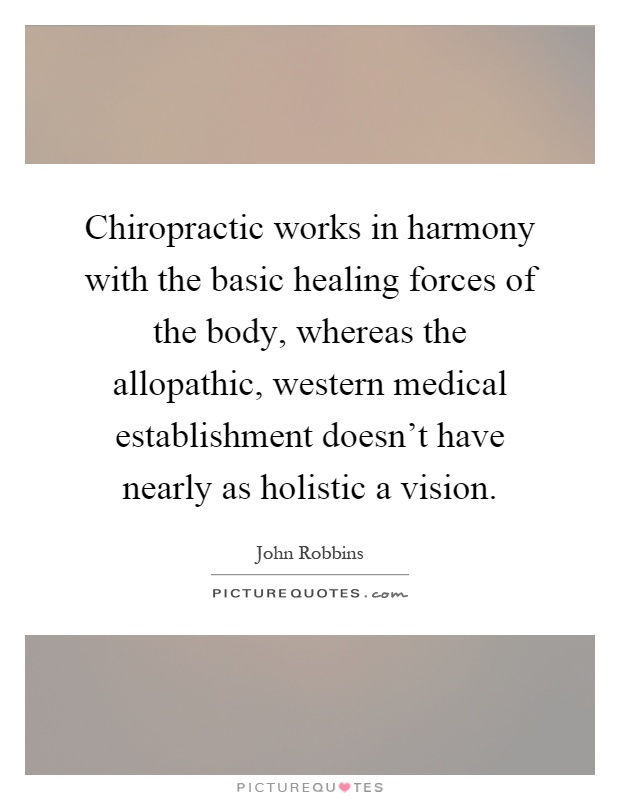 Chiropractic works in harmony with the basic healing forces of the body, whereas the allopathic, western medical establishment doesn't have nearly as holistic a vision Picture Quote #1