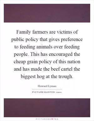 Family farmers are victims of public policy that gives preference to feeding animals over feeding people. This has encouraged the cheap grain policy of this nation and has made the beef cartel the biggest hog at the trough Picture Quote #1