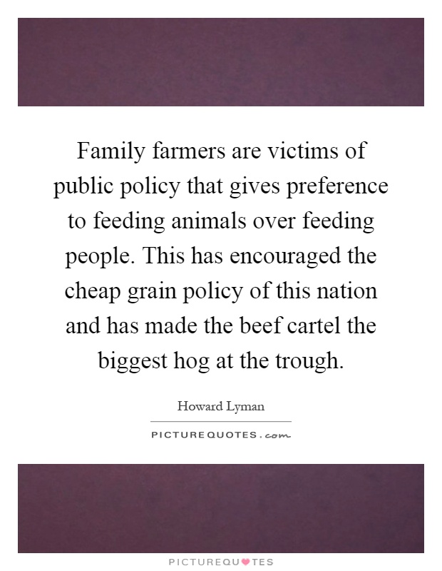 Family farmers are victims of public policy that gives preference to feeding animals over feeding people. This has encouraged the cheap grain policy of this nation and has made the beef cartel the biggest hog at the trough Picture Quote #1