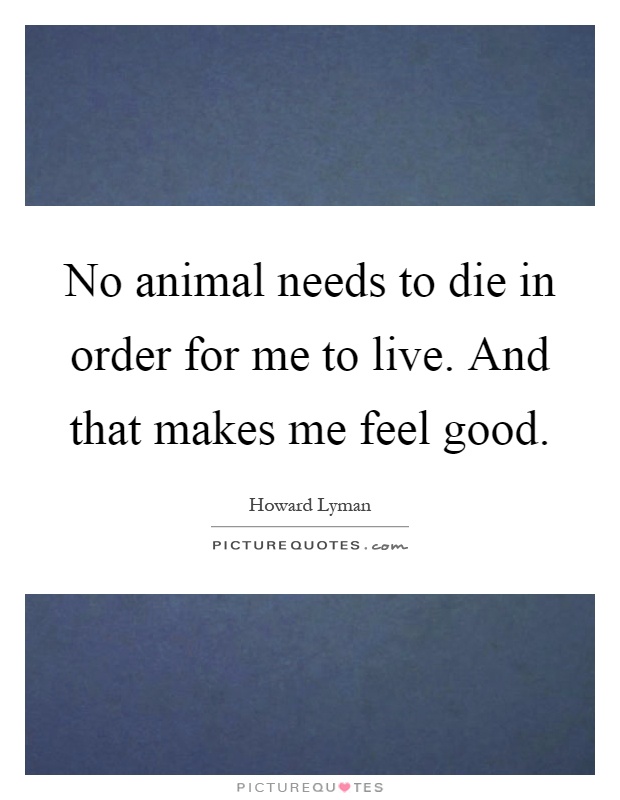 No animal needs to die in order for me to live. And that makes me feel good Picture Quote #1