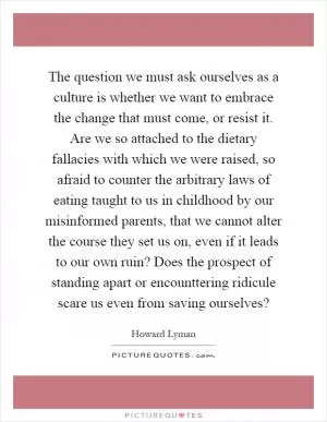 The question we must ask ourselves as a culture is whether we want to embrace the change that must come, or resist it. Are we so attached to the dietary fallacies with which we were raised, so afraid to counter the arbitrary laws of eating taught to us in childhood by our misinformed parents, that we cannot alter the course they set us on, even if it leads to our own ruin? Does the prospect of standing apart or encounttering ridicule scare us even from saving ourselves? Picture Quote #1