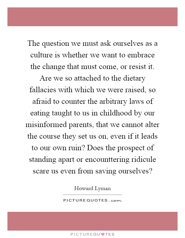The question we must ask ourselves as a culture is whether we want to embrace the change that must come, or resist it. Are we so attached to the dietary fallacies with which we were raised, so afraid to counter the arbitrary laws of eating taught to us in childhood by our misinformed parents, that we cannot alter the course they set us on, even if it leads to our own ruin? Does the prospect of standing apart or encounttering ridicule scare us even from saving ourselves? Picture Quote #1