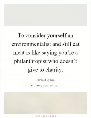 To consider yourself an environmentalist and still eat meat is like saying you’re a philanthropist who doesn’t give to charity Picture Quote #1