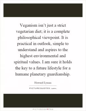 Veganism isn’t just a strict vegetarian diet; it is a complete philosophical viewpoint. It is practical in outlook, simple to understand and aspires to the highest environmental and spiritual values. I am sure it holds the key to a future lifestyle for a humane planetary guardianship Picture Quote #1