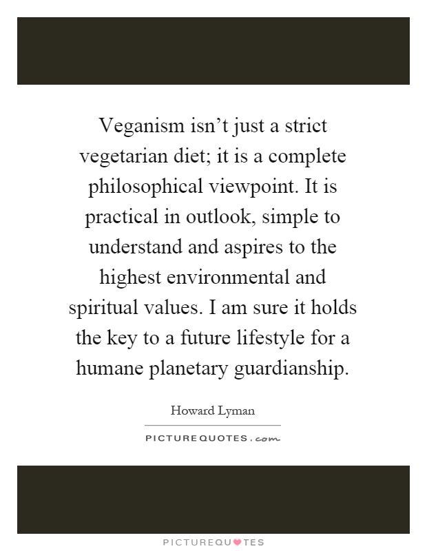 Veganism isn't just a strict vegetarian diet; it is a complete philosophical viewpoint. It is practical in outlook, simple to understand and aspires to the highest environmental and spiritual values. I am sure it holds the key to a future lifestyle for a humane planetary guardianship Picture Quote #1