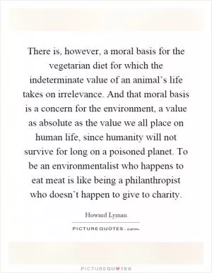 There is, however, a moral basis for the vegetarian diet for which the indeterminate value of an animal’s life takes on irrelevance. And that moral basis is a concern for the environment, a value as absolute as the value we all place on human life, since humanity will not survive for long on a poisoned planet. To be an environmentalist who happens to eat meat is like being a philanthropist who doesn’t happen to give to charity Picture Quote #1