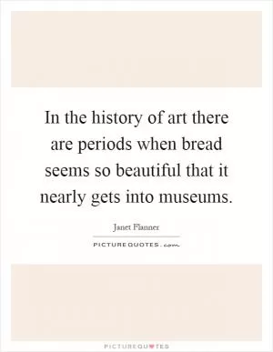 In the history of art there are periods when bread seems so beautiful that it nearly gets into museums Picture Quote #1