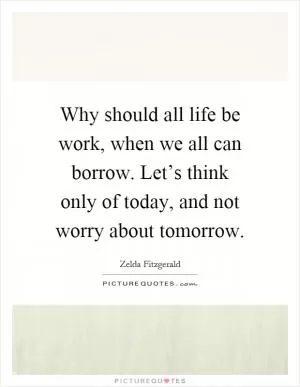 Why should all life be work, when we all can borrow. Let’s think only of today, and not worry about tomorrow Picture Quote #1