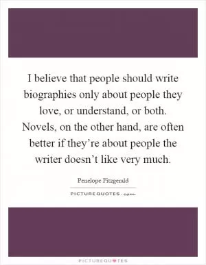 I believe that people should write biographies only about people they love, or understand, or both. Novels, on the other hand, are often better if they’re about people the writer doesn’t like very much Picture Quote #1