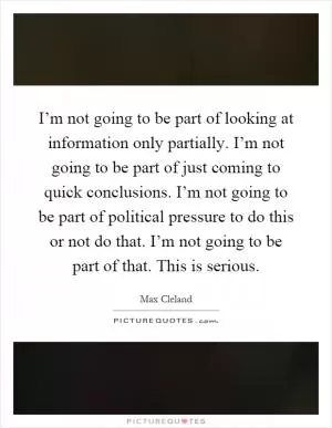 I’m not going to be part of looking at information only partially. I’m not going to be part of just coming to quick conclusions. I’m not going to be part of political pressure to do this or not do that. I’m not going to be part of that. This is serious Picture Quote #1