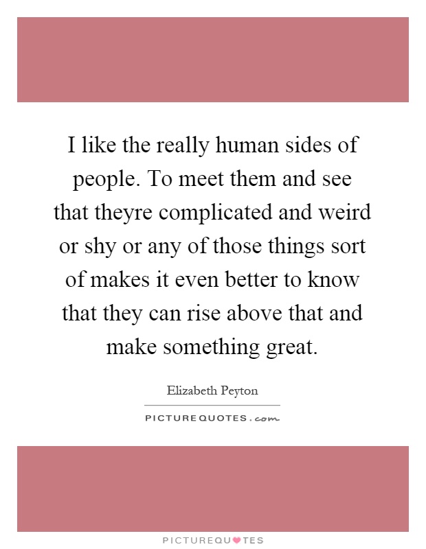 I like the really human sides of people. To meet them and see that theyre complicated and weird or shy or any of those things sort of makes it even better to know that they can rise above that and make something great Picture Quote #1