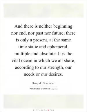 And there is neither beginning nor end, nor past nor future; there is only a present, at the same time static and ephemeral, multiple and absolute. It is the vital ocean in which we all share, according to our strength, our needs or our desires Picture Quote #1