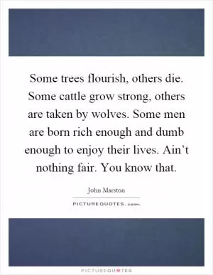 Some trees flourish, others die. Some cattle grow strong, others are taken by wolves. Some men are born rich enough and dumb enough to enjoy their lives. Ain’t nothing fair. You know that Picture Quote #1