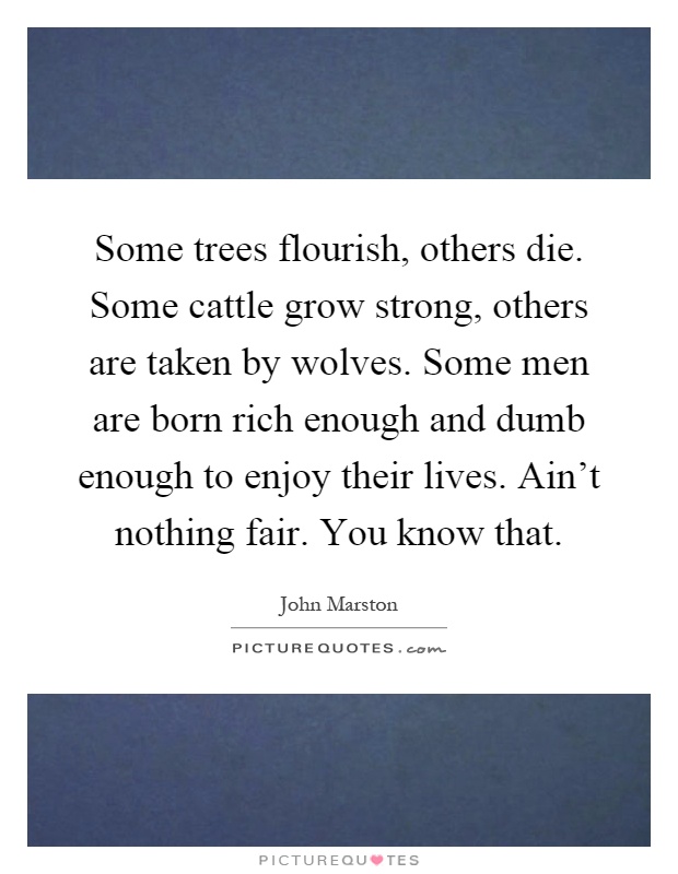 Some trees flourish, others die. Some cattle grow strong, others are taken by wolves. Some men are born rich enough and dumb enough to enjoy their lives. Ain't nothing fair. You know that Picture Quote #1