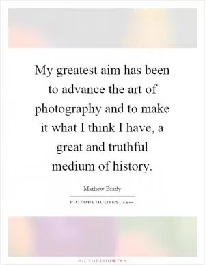 My greatest aim has been to advance the art of photography and to make it what I think I have, a great and truthful medium of history Picture Quote #1
