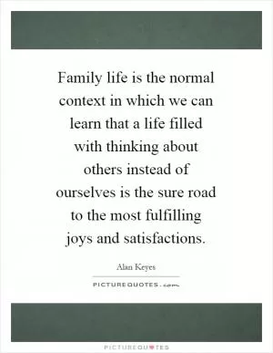 Family life is the normal context in which we can learn that a life filled with thinking about others instead of ourselves is the sure road to the most fulfilling joys and satisfactions Picture Quote #1