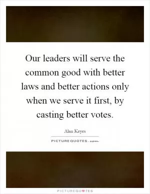 Our leaders will serve the common good with better laws and better actions only when we serve it first, by casting better votes Picture Quote #1