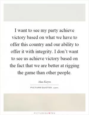 I want to see my party achieve victory based on what we have to offer this country and our ability to offer it with integrity. I don’t want to see us achieve victory based on the fact that we are better at rigging the game than other people Picture Quote #1