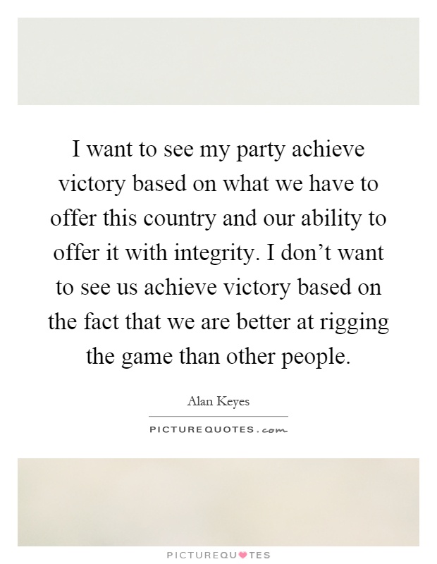 I want to see my party achieve victory based on what we have to offer this country and our ability to offer it with integrity. I don't want to see us achieve victory based on the fact that we are better at rigging the game than other people Picture Quote #1