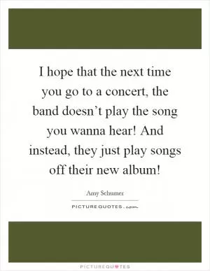 I hope that the next time you go to a concert, the band doesn’t play the song you wanna hear! And instead, they just play songs off their new album! Picture Quote #1