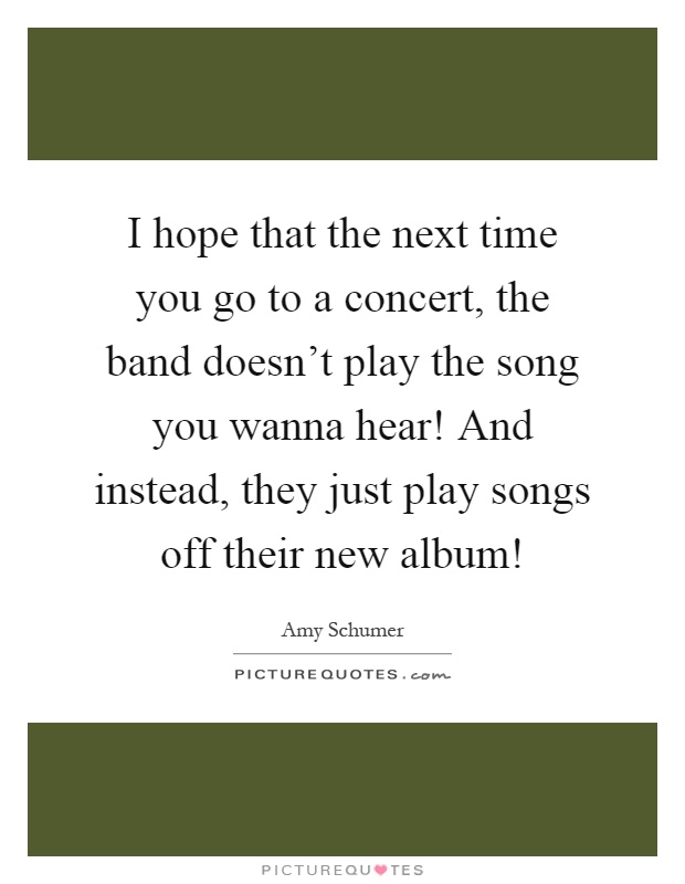I hope that the next time you go to a concert, the band doesn't play the song you wanna hear! And instead, they just play songs off their new album! Picture Quote #1