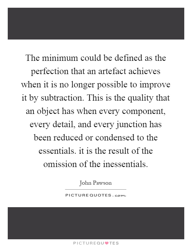 The minimum could be defined as the perfection that an artefact achieves when it is no longer possible to improve it by subtraction. This is the quality that an object has when every component, every detail, and every junction has been reduced or condensed to the essentials. it is the result of the omission of the inessentials Picture Quote #1