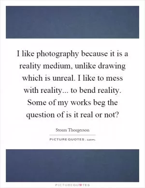 I like photography because it is a reality medium, unlike drawing which is unreal. I like to mess with reality... to bend reality. Some of my works beg the question of is it real or not? Picture Quote #1