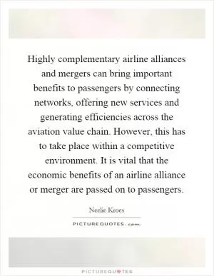 Highly complementary airline alliances and mergers can bring important benefits to passengers by connecting networks, offering new services and generating efficiencies across the aviation value chain. However, this has to take place within a competitive environment. It is vital that the economic benefits of an airline alliance or merger are passed on to passengers Picture Quote #1