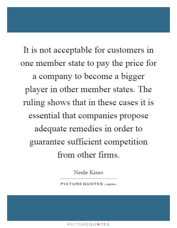 It is not acceptable for customers in one member state to pay the price for a company to become a bigger player in other member states. The ruling shows that in these cases it is essential that companies propose adequate remedies in order to guarantee sufficient competition from other firms Picture Quote #1