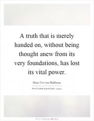 A truth that is merely handed on, without being thought anew from its very foundations, has lost its vital power Picture Quote #1