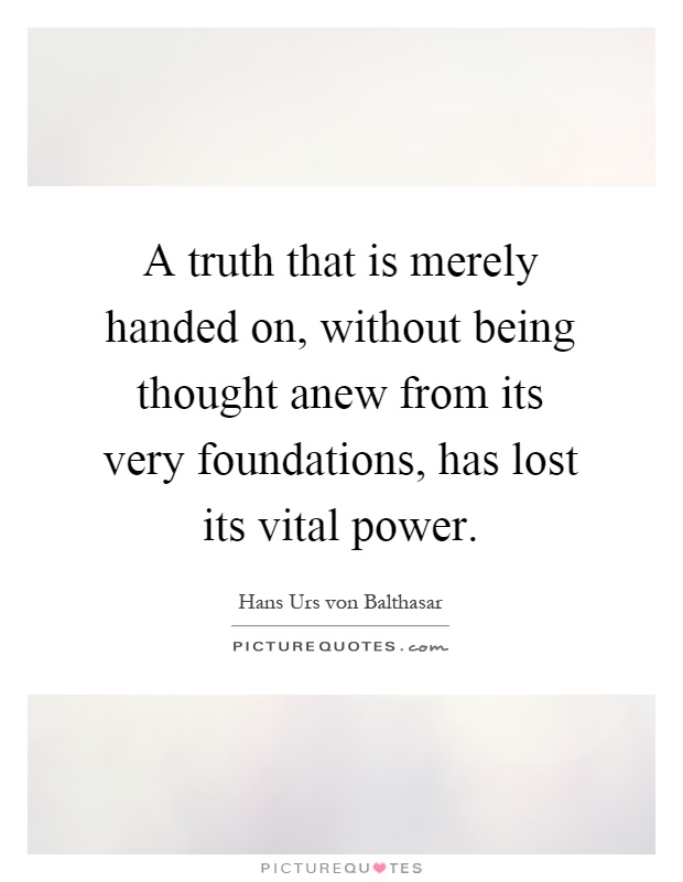 A truth that is merely handed on, without being thought anew from its very foundations, has lost its vital power Picture Quote #1