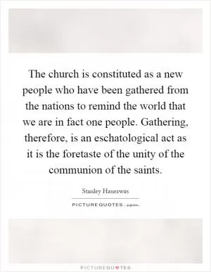 The church is constituted as a new people who have been gathered from the nations to remind the world that we are in fact one people. Gathering, therefore, is an eschatological act as it is the foretaste of the unity of the communion of the saints Picture Quote #1