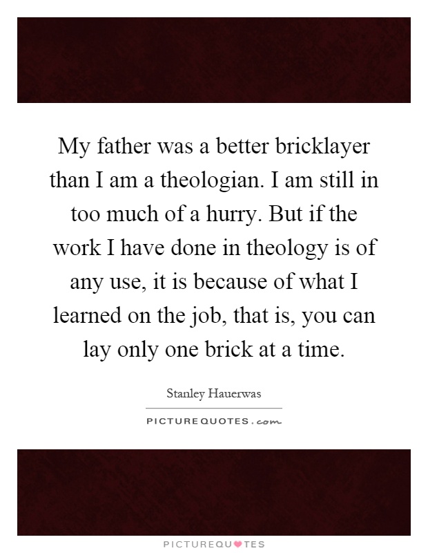 My father was a better bricklayer than I am a theologian. I am still in too much of a hurry. But if the work I have done in theology is of any use, it is because of what I learned on the job, that is, you can lay only one brick at a time Picture Quote #1